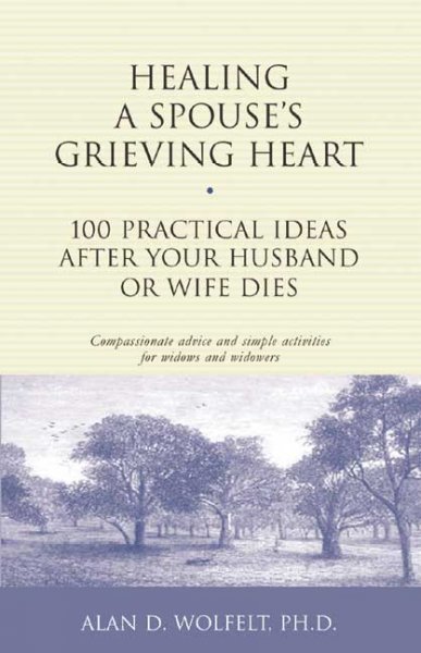 Healing a spouse's grieving heart : 100 practical ideas after your husband or wife dies : compassionate advice and simple activities for widows and widowers / Alan D. Wolfelt.