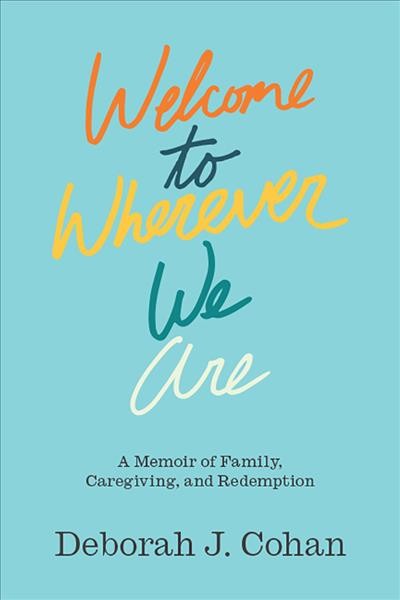 Welcome to wherever we are : a memoir of family, caregiving and redemption / Deborah J. Cohan.