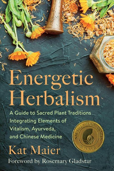 Energetic herbalism : a guide to sacred plant traditions integrating elements of vitalism, ayurveda, and Chinese medicine / Kat Maier ; foreword by Rosemary Gladstar.